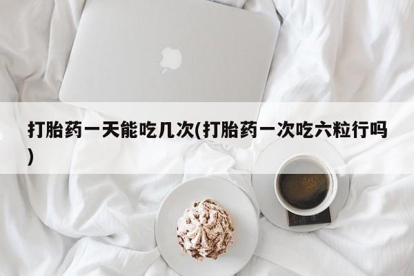 药流药如何购买打胎药一天能吃几次(打胎药一次吃六粒行吗)