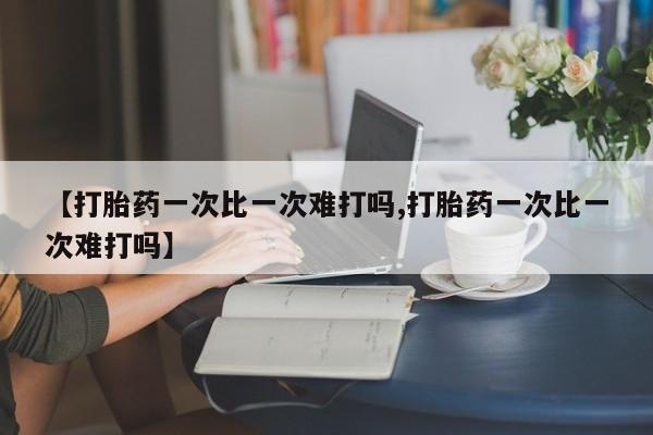药流药如何购买【打胎药一次比一次难打吗,打胎药一次比一次难打吗】