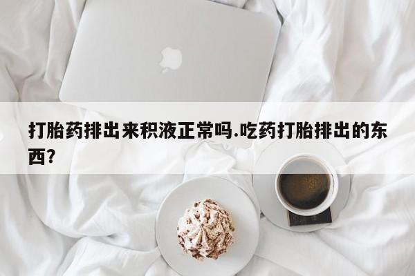 药流药如何购买打胎药排出来积液正常吗.吃药打胎排出的东西？