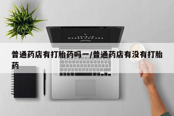 药流药如何购买普通药店有打胎药吗一/普通药店有没有打胎药
