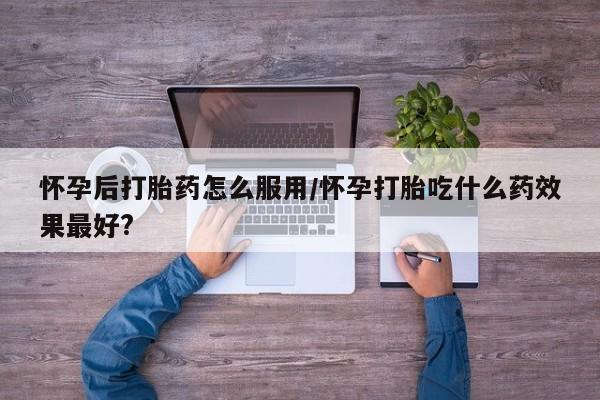 药流药如何购买怀孕后打胎药怎么服用/怀孕打胎吃什么药效果最好?