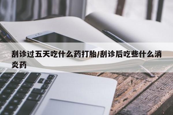 药流药如何购买刮诊过五天吃什么药打胎/刮诊后吃些什么消炎药