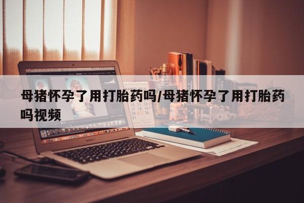 药流药如何购买母猪怀孕了用打胎药吗/母猪怀孕了用打胎药吗视频
