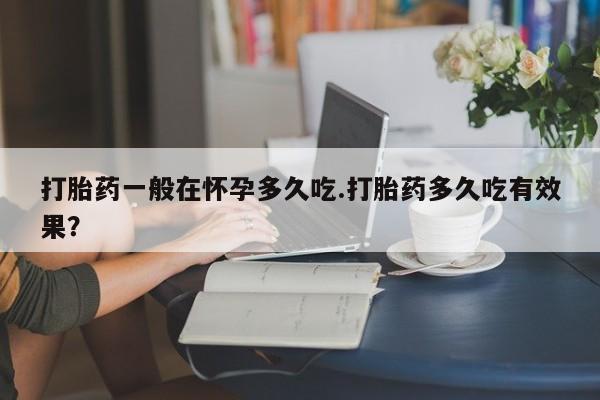药流药如何购买打胎药一般在怀孕多久吃.打胎药多久吃有效果？