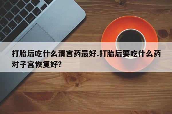 药流药如何购买打胎后吃什么清宫药最好.打胎后要吃什么药对子宫恢复好？
