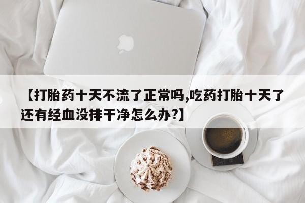 药流药如何购买【打胎药十天不流了正常吗,吃药打胎十天了还有经血没排干净怎么办?】