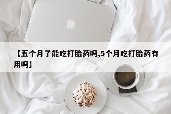 药流药如何购买【五个月了能吃打胎药吗,5个月吃打胎药有用吗】