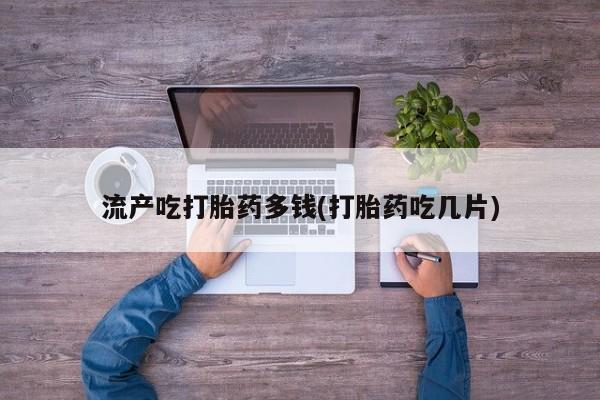 药流药如何购买流产吃打胎药多钱(打胎药吃几片)