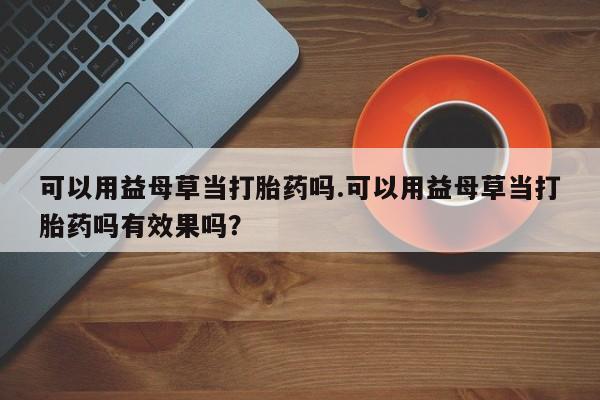 药流药如何购买可以用益母草当打胎药吗.可以用益母草当打胎药吗有效果吗？