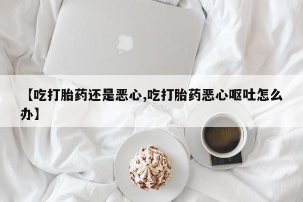 药流药如何购买【吃打胎药还是恶心,吃打胎药恶心呕吐怎么办】