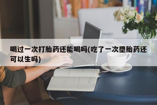 药流药如何购买喝过一次打胎药还能喝吗(吃了一次堕胎药还可以生吗)