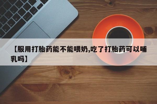 药流药如何购买【服用打胎药能不能喂奶,吃了打胎药可以哺乳吗】