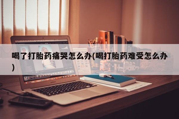 药流药如何购买喝了打胎药痛哭怎么办(喝打胎药难受怎么办)