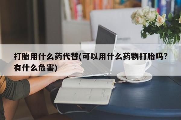 药流药如何购买打胎用什么药代替(可以用什么药物打胎吗?有什么危害)