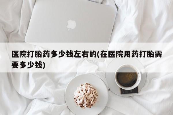 药流药如何购买医院打胎药多少钱左右的(在医院用药打胎需要多少钱)