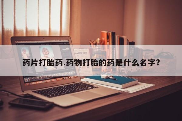药流药如何购买药片打胎药.药物打胎的药是什么名字？
