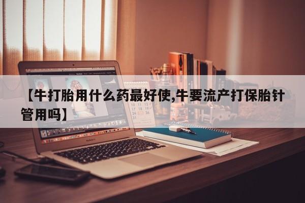 药流药如何购买【牛打胎用什么药最好使,牛要流产打保胎针管用吗】