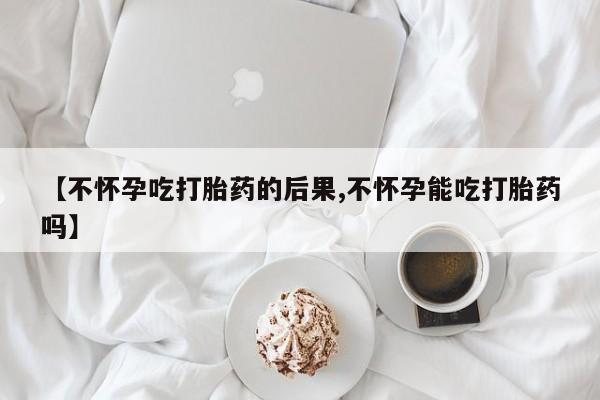 药流药如何购买【不怀孕吃打胎药的后果,不怀孕能吃打胎药吗】