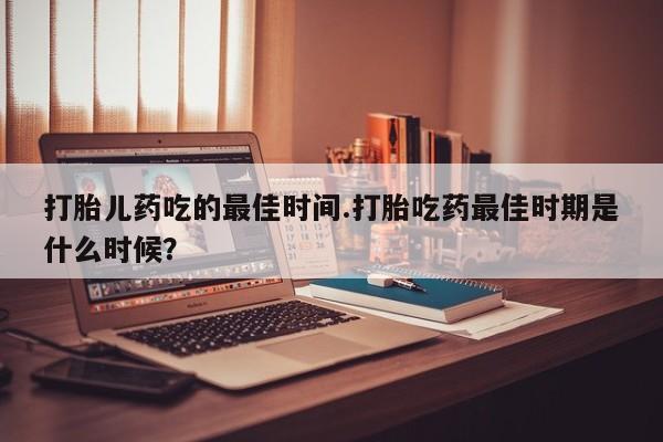 药流药如何购买打胎儿药吃的最佳时间.打胎吃药最佳时期是什么时候？