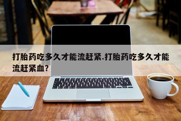 药流药如何购买打胎药吃多久才能流赶紧.打胎药吃多久才能流赶紧血？