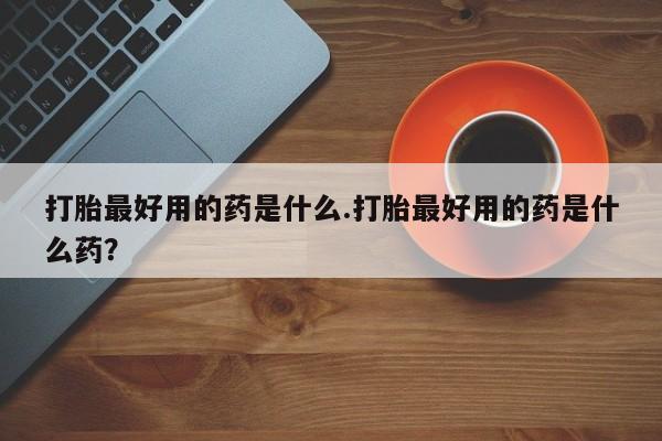 药流药如何购买打胎最好用的药是什么.打胎最好用的药是什么药？