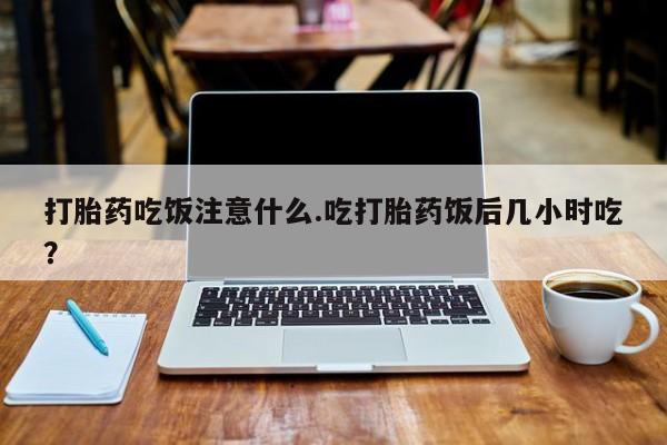 药流药如何购买打胎药吃饭注意什么.吃打胎药饭后几小时吃？