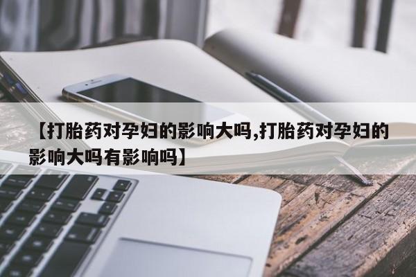 药流药如何购买【打胎药对孕妇的影响大吗,打胎药对孕妇的影响大吗有影响吗】