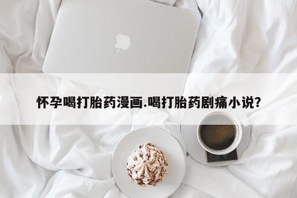 药流药如何购买怀孕喝打胎药漫画.喝打胎药剧痛小说？