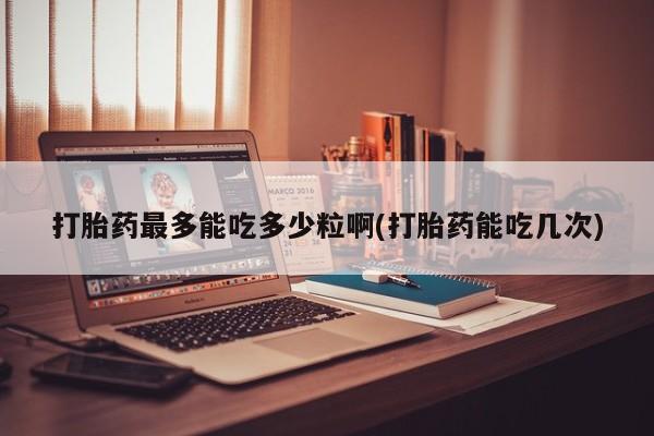 药流药如何购买打胎药最多能吃多少粒啊(打胎药能吃几次)