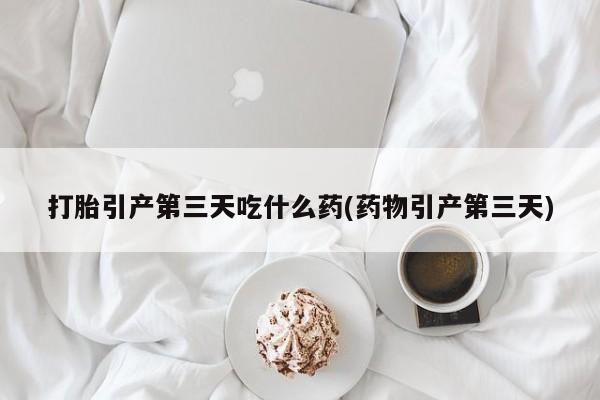 药流药如何购买打胎引产第三天吃什么药(药物引产第三天)