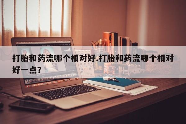 药流药如何购买打胎和药流哪个相对好.打胎和药流哪个相对好一点？