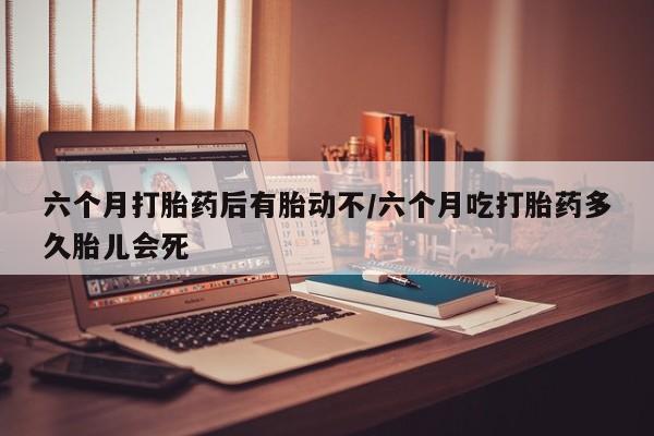 药流药如何购买六个月打胎药后有胎动不/六个月吃打胎药多久胎儿会死