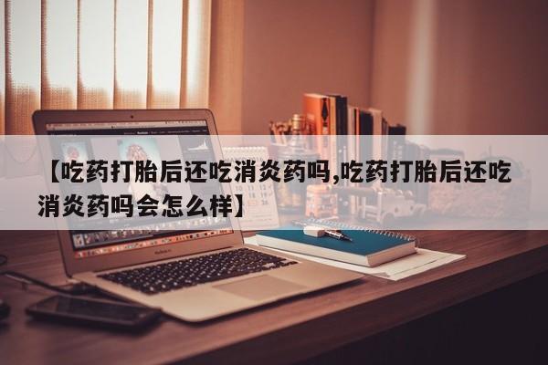 药流药如何购买【吃药打胎后还吃消炎药吗,吃药打胎后还吃消炎药吗会怎么样】