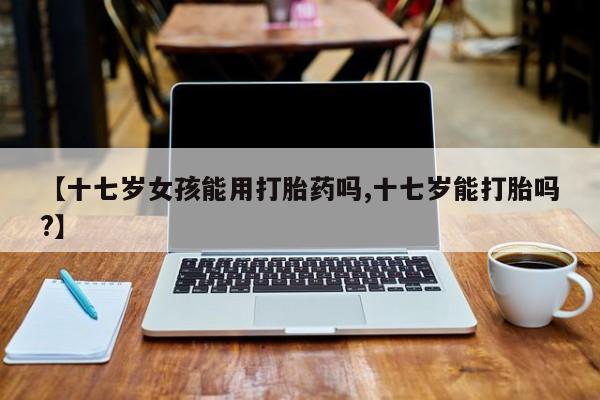药流药如何购买【十七岁女孩能用打胎药吗,十七岁能打胎吗?】