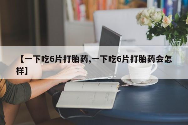 药流药如何购买【一下吃6片打胎药,一下吃6片打胎药会怎样】