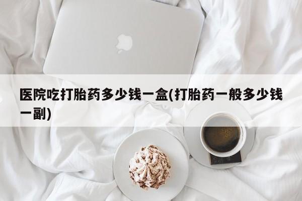 药流药如何购买医院吃打胎药多少钱一盒(打胎药一般多少钱一副)