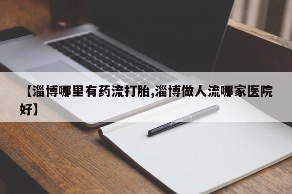药流药如何购买【淄博哪里有药流打胎,淄博做人流哪家医院好】