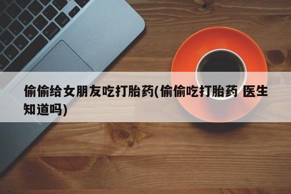 药流药如何购买偷偷给女朋友吃打胎药(偷偷吃打胎药 医生知道吗)