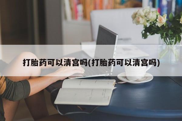 药流药如何购买打胎药可以清宫吗(打胎药可以清宫吗)
