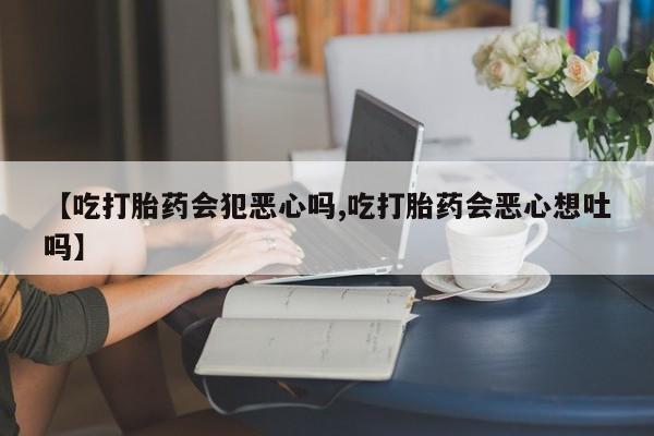 药流药如何购买【吃打胎药会犯恶心吗,吃打胎药会恶心想吐吗】