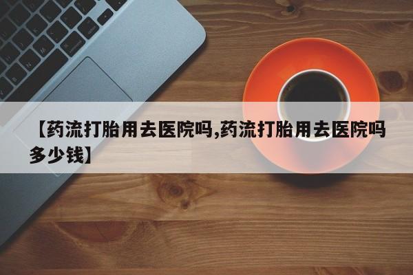 药流药如何购买【药流打胎用去医院吗,药流打胎用去医院吗多少钱】