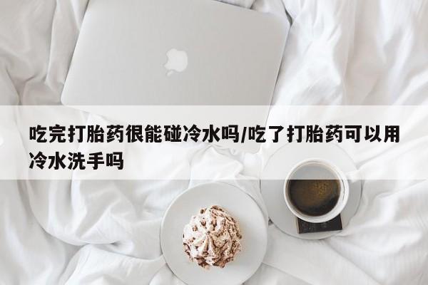 药流药如何购买吃完打胎药很能碰冷水吗/吃了打胎药可以用冷水洗手吗