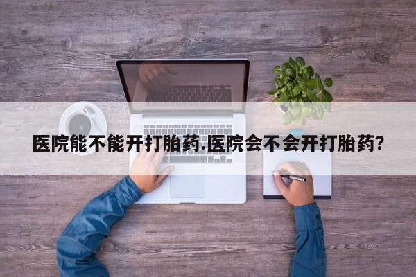 药流药如何购买医院能不能开打胎药.医院会不会开打胎药？