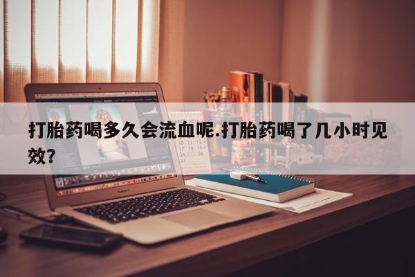 药流药如何购买打胎药喝多久会流血呢.打胎药喝了几小时见效？