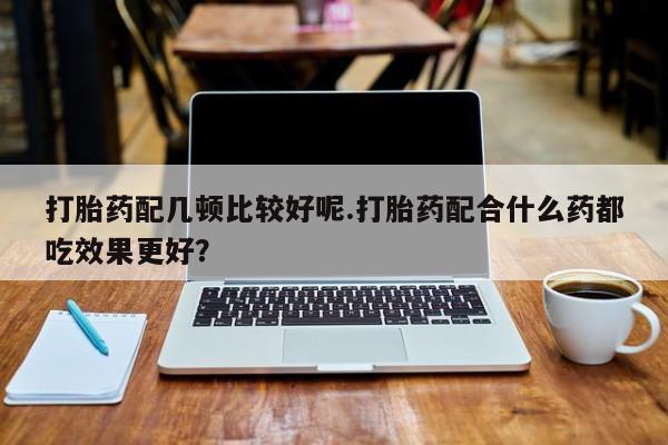 药流药如何购买打胎药配几顿比较好呢.打胎药配合什么药都吃效果更好？