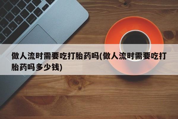 药流药如何购买做人流时需要吃打胎药吗(做人流时需要吃打胎药吗多少钱)