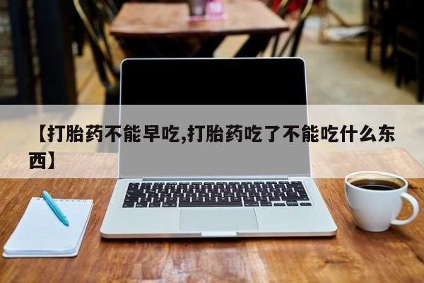 药流药如何购买【打胎药不能早吃,打胎药吃了不能吃什么东西】