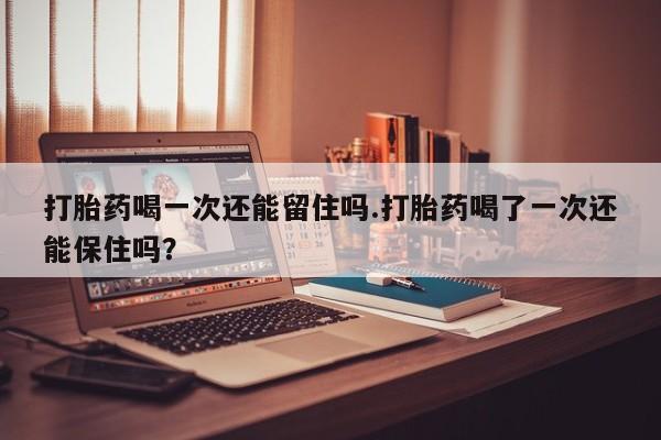 药流药如何购买打胎药喝一次还能留住吗.打胎药喝了一次还能保住吗？