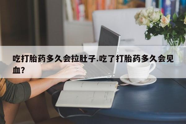 药流药如何购买吃打胎药多久会拉肚子.吃了打胎药多久会见血？
