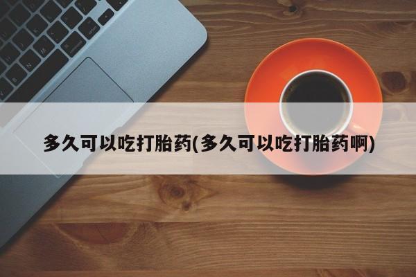 药流药如何购买多久可以吃打胎药(多久可以吃打胎药啊)
